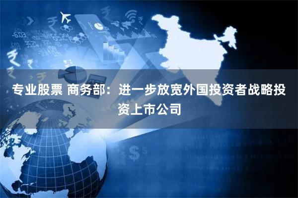 专业股票 商务部：进一步放宽外国投资者战略投资上市公司