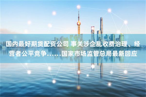 国内最好期货配资公司 事关涉企乱收费治理、经营者公平竞争……国家市场监管总局最新回应