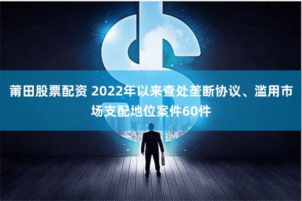 莆田股票配资 2022年以来查处垄断协议、滥用市场支配地位案件60件