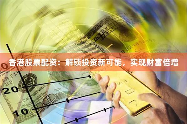 香港股票配资：解锁投资新可能，实现财富倍增