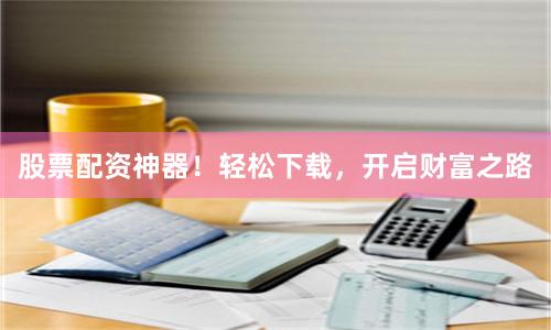 股票配资神器！轻松下载，开启财富之路