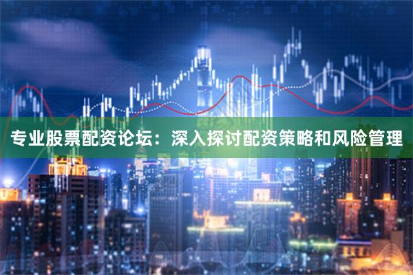 专业股票配资论坛:深入探讨配资策略和风险管理