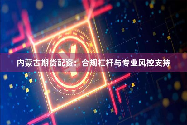 内蒙古期货配资：合规杠杆与专业风控支持