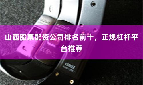 山西股票配资公司排名前十，正规杠杆平台推荐