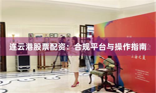 连云港股票配资：合规平台与操作指南